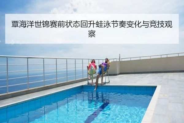 覃海洋世锦赛前状态回升蛙泳节奏变化与竞技观察