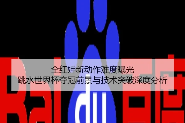 全红婵新动作难度曝光 跳水世界杯夺冠前景与技术突破深度分析