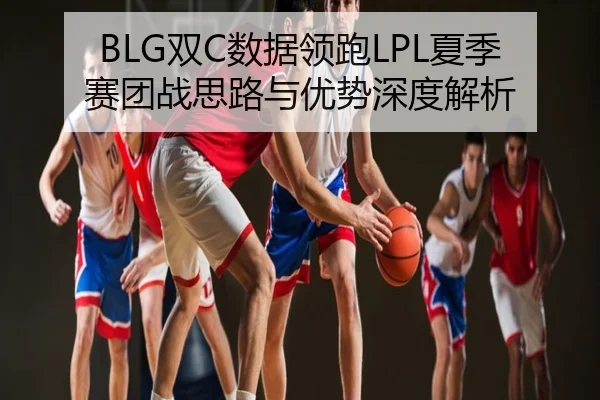 BLG双C数据领跑LPL夏季赛团战思路与优势深度解析
