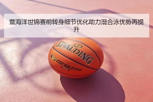 覃海洋世锦赛前转身细节优化助力混合泳优势再提升