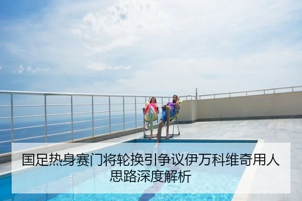 国足热身赛门将轮换引争议伊万科维奇用人思路深度解析