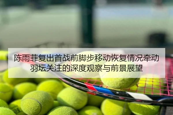 陈雨菲复出首战前脚步移动恢复情况牵动羽坛关注的深度观察与前景展望