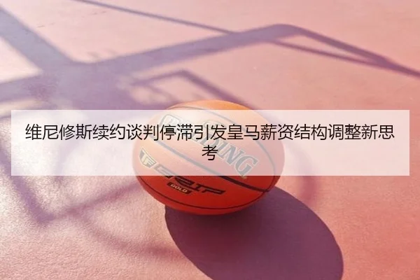 维尼修斯续约谈判停滞引发皇马薪资结构调整新思考