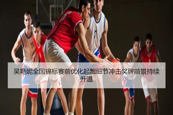 吴艳妮全国锦标赛前优化起跑细节冲击奖牌前景持续升温