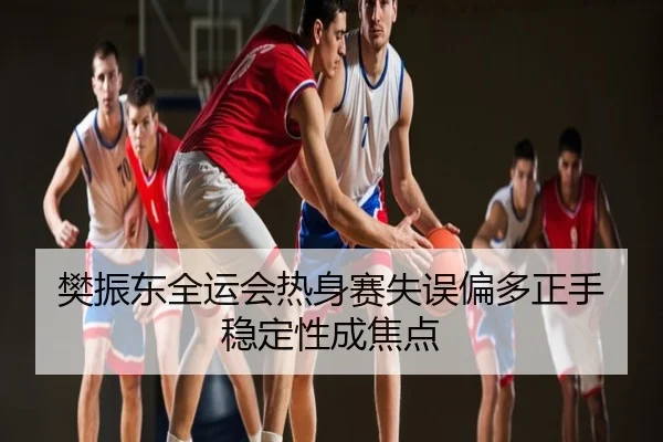 樊振东全运会热身赛失误偏多正手稳定性成焦点